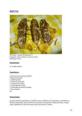 KOFTAS




Porciones / número de personas: 6
Categoría: Especialidades internacionales
Dificultad: Fácil

Introducción:

es un plato libanes Mund
oRecetas.com

Ingredientes:

1/4 de taza de couscous ya hecho
750gr carne picada
1 cebolla picada
1 diente de ajo picado
1 cucharita de comino
1 cucharadita de canela
2 cucharadas de piñones picados
1 huevo batido
sal
MundoRecetas.com

Instrucciones:

mezclar todos los ingredientes y dividir la masa resultante en 12 porciones y enrollarlas en
forma de salchichas, asar las koftas en una sarten o una parrilla, untada de aceite, a fuego
medio, dandoles la vuelta hasta que esten bien doradas y hechas.


                                                                                               121
 