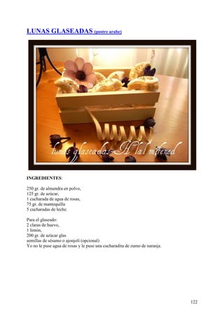 LUNAS GLASEADAS (postre arabe)




INGREDIENTES:

250 gr. de almendra en polvo,
125 gr. de azúcar,
1 cucharada de agua de rosas,
75 gr. de mantequilla
5 cucharadas de leche.

Para el glaseado:
2 claras de huevo,
1 limón,
200 gr. de azúcar glas
semillas de sésamo o ajonjolí (opcional)
Yo no le puse agua de rosas y le puse una cucharadita de zumo de naranja.




                                                                            122
 