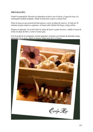 PREPARACIÓN:

Fundir la mantequilla. Mezclar las almendras en polvo con el azúcar, el agua de rosas y la
mantequilla fundida templada. Añadir la leche poco a poco y amasar bien.

Poner la masa en una cacerola de base gruesa y cocer sin dejar de remover. Al cabo de 30
minutos la pasta empieza a separarse: es buena señal. Retirar del fuego y dejar enfriar.

Preparar el glaseado. En un bol, batir las claras de huevo a punto de nieve. Añadir el zumo de
limón sin dejar de batir y verter el azúcar glas.

Con la ayuda de un cortapastas, formar pequeños cruasanes con la pasta de almendra, luego
glasearlos. Si os gusta, añadir el sésamo. Dejar secar de 2 a 3 horas.




                                                                                             123
 