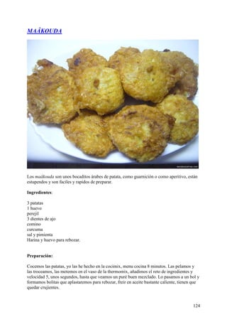 MAÂKOUDA




Los maâkouda son unos bocaditos árabes de patata, como guarnición o como aperitivo, están
estupendos y son faciles y rapidos de preparar.

Ingredientes:

3 patatas
1 huevo
perejil
3 dientes de ajo
comino
curcuma
sal y pimienta
Harina y huevo para rebozar.


Preparación:

Cocemos las patatas, yo las he hecho en la cocimix, menu cocina 8 minutos. Las pelamos y
las troceamos, las metemos en el vaso de la thermomix, añadimos el reto de ingredientes y
velocidad 5, unos segundos, hasta que veamos un puré buen mezclado. Lo pasamos a un bol y
formamos bolitas que aplastaremos para rebozar, freir en aceite bastante caliente, tienen que
quedar crujientes.



                                                                                         124
 
