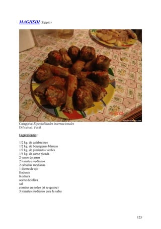MAGHSHI (Egipto)




Categoría: Especialidades internacionales
Dificultad: Fácil

Ingredientes:

1/2 kg. de calabacines
1/2 kg. de berengenas blancas
1/2 kg. de pimientos verdes
1/4 kg. de carne picada
2 vasos de arroz
2 tomates medianos
2 cebollas medianas
1 diente de ajo
Badunis
Kosbara
aceite de oliva
sal
comino en polvo (si se quiere)
3 tomates medianos para la salsa MundoRecetas.com




                                                    125
 