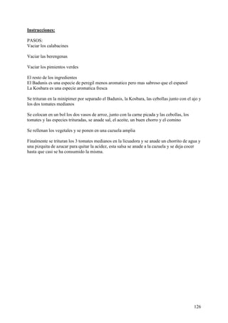 Instrucciones:

PASOS:
Vaciar los calabacines

Vaciar las berengenas

Vaciar los pimientos verdes

El resto de los ingredientes
El Badunis es una especie de peregil menos aromatico pero mas sabroso que el espanol
La Kosbara es una especie aromatica fresca

Se trituran en la minipimer por separado el Badunis, la Kosbara, las cebollas junto con el ajo y
los dos tomates medianos

Se colocan en un bol los dos vasos de arroz, junto con la carne picada y las cebollas, los
tomates y las especies trituradas, se anade sal, el aceite, un buen chorro y el comino

Se rellenan los vegetales y se ponen en una cazuela amplia

Finalmente se trituran los 3 tomates medianos en la licuadora y se anade un chorrito de agua y
una pizquita de azucar para quitar la acidez, esta salsa se anade a la cazuela y se deja cocer
hasta que casi se ha consumido la misma.




                                                                                             126
 
