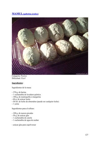 MAMUL (galletitas árabes)




Categoría: Postres
Dificultad: Fácil

Ingredientes:

Ingredientes de la masa:

- 370 g. de harina
- 1 cucharadita de levadura química
- 180 g. de mantequilla o margarina
- 60 g. de azúcar lustre
- 50 ml. de leche de almendras (puede ser cualquier leche)
- 1 yema

Ingredientes para el relleno:

- 100 g. de nueces picadas
- 50 g. de azúcar glas
- 1 cucharadita de canela
- 1 cucharadita de agua de azahar

- azúcar glas para espolvorear



                                                             127
 