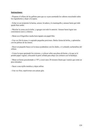 Instrucciones:

- Preparar el relleno de las galletas para que se vayan asentando los sabores mezclando todos
los ingredientes y dejar a la espera.

- Echar en un recipiente la harina, azúcar, levadura y la mantequilla y amasar hasta que todo
quede bien unido.

- Mezclar la yema con la leche, y agregar con todo lo anterior. Amasar hasta lograr una
consistencia suave y elástica.

- Meter en el frigorífico media hora tapado con papel film.

- Una vez fría la masa, ir cogiendo pequeñas porciones. Darles forma de bolita, y aplastarlas
con las palmas de las manos.

- Hacer un pequeño hueco en la masa ayudándose con los dedos, e ir echando cucharaditas del
relleno.

- Cerrar la masa apretando los extrenos, y colocar sobre una placa de horno, a la que se le
pondrá papel vegetal, colocando la parte sellada para abajo (en contacto con la bandeja).

- Meter en horno precalentado a 170º y cocer unos 20 minutos (hasta que veamos que están un
poco doradas).

- Sacar a una rejilla metálica y dejar enfriar.

- Una vez frías, espolvorear con azúcar glas.




                                                                                              128
 