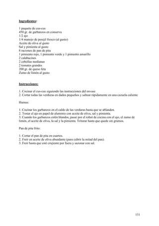 Ingredientes:

1 paquete de cus-cus
450 gr. de garbanzos en conserva
1/2 ajo
1/4 manojo de perejil fresco (al gusto)
Aceite de oliva al gusto
Sal y pimienta al gusto
8 raciones de pan de pita
1 pimiento rojo, 1 pimiento verde y 1 pimiento amarillo
2 calabacines
2 cebollas medianas
2 tomates grandes
200 gr. de queso feta
Zumo de limón al gusto
MundoRecetas.com

Instrucciones:

1. Cocinar el cus-cus siguiendo las instrucciones del envase
2. Cortar todas las verduras en dados pequeños y saltear rápidamente en una cazuela caliente

Humus:

1. Cocinar los garbanzos en el caldo de las verduras hasta que se ablanden.
2. Tostar el ajo en papel de aluminio con aceite de oliva, sal y pimienta.
3. Cuando los garbanzos estén blandos, pasar por el robot de cocina con el ajo, el zumo de
limón, el aceite de oliva, la sal y la pimienta. Triturar hasta que quede sin grumos.

Pan de pita frito:

1. Cortar el pan de pita en cuartos.
2. Freír en aceite de oliva abundante (para cubrir la mitad del pan).
3. Freír hasta que esté crujiente por fuera y sazonar con sal.




                                                                                             131
 