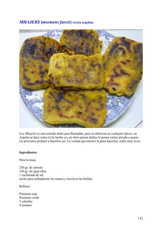 MHAJEBS (msemens farcis) receta argelina




Los Mhajebs es una comida árabe para Ramadán, pero es deliciosa en cualquier época, en
Argelia se hace como la he hecho yo, en otros paises árabes le ponen carme picada o queso,
los próximos probaré a hacerlos asi. La verdad que merece la pena hacerlos, están muy ricos.


Ingredientes:

Para la masa

250 gr. de sémola
150 gr. de agua tibia
1 cucharada de sal
aceite para embadurnar las manos y envolver las bolitas

Relleno:

Pimiento rojo
Pimiento verde
3 cebollas
4 tomates



                                                                                         132
 