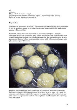 sal
pimienta
1 buen puñado de cilantro o perejil
gengibre, pimienta, pimentón, comino (yo le puse 1 cucharada de Al Ras Hanout)
1 poco de harissa, al gusto, que pica mucho


Preparación:

Troceamos los ingredientes del relleno y lo ponemos con un poco de aceite, por la cantidad yo
lo hice en la cocimix, aunque luego reduce mucho, hasta que esté todo hecho, añadimos las
especias y dejamos enfriar.

Ponemos la sémola en el vaso, velocidad 5-7-9, añadimos el agua poco a poco y lo
mezclamos en velocidad 6, añadimos la sal, cuando esté bien mezclado lo sacamos a la mesa
donde lo trabajemos, que habremos embadurnado de aceite. Nos untamos las manos de aceite
y amasamos. Hacemos bolitas, con esta cantidad me han salido 8, las untamos bien con aceite
y las dejamos reposar 20 minutos.




Estiramos con un rodillo, que quede tan fino que se transparente, pero sin llegar a romper.
Rellenamos y hacemos dobles para cerrarlos. No se deben secar, asi que si vais a tardar los
untais con aceite. Cuando estén hechos se ponen en una plancha dandoles vueltas hasta que
estén hechos. En algunos sitios los frien, pero a la plancha estan buenisimos. Los sacamos y
listos para comer.



                                                                                          133
 