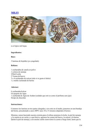 MILFI




es el tipico mil hojas.


Ingredientes:

Base:

3 laminas de hojaldre (yo congelado)

Relleno:

1 cucharadita de canela en polvo
1 corteza de naranja
250ml Leche
2 Yemas de huevo
3 o 4 cucharadas de azúcar (más si os gusta el dulce)
1 y media cucharada de harina


Adornar:

6 cucharadasAzúcar
Un poquito de Agua
1 cucharada de Agua de Azahar (cuidado que esto es como el perfume caro jeje)
Sirope de chocolate


Instrucciones:

Cortamos las laminas en tres partes alargadas y un corte en el medio, ponemos en una bandeja
del horno, precalentado a unos 200ºC unos 10 a 15 minutos (depende el horno).

Mientras vamos haciendo nuestra cremita para el relleno ponemos la leche, la piel de naranja
y la canela en un cazito y a que hierva, agremos las yemas del huevo, la azúcar y la harina.
Quitar la piel de naranja y con mucho cariño removemos la crema a fuego lento, hasta que la


                                                                                         134
 