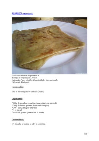MSMEN (Marruecos)




Porciones / número de personas: 4
Tiempo de Preparación: 30 min
Categoría: Panes y bollos, Especialidades internacionales
Dificultad: Moderado

Introducción:

Este es mi desayuno de cada dia (o casi) MundoRecetas.com


Ingredientes:

* 200g de semolina extra fina (para mi de trigo integral)
* 200g de harina (para mi de escanda integral)
* 200 - 220 g de agua templada
* 1 cc de sal
* aceite de girasol (para estirar la masa) MundoRecetas.com


Instrucciones:

1°) Mezclar la harina, la sal y la semolina.



                                                              136
 