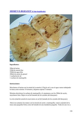 MSMEN O RGHAYEF (Crêpe hojaldrado)




Ingredientes:

500g de harina
250g de semola fina
350ml de agua tibia
200ml de aceite de girasol
1 cucharita de sal
1 cuchara de mantequilla


Instrucciones:

Mezclamos el harina con la mitad de la semola (125g),la sal y con el agua vamos trabajando
la masa como minimo 10 minutos y dejamos reposar 5 minutos.

Mientras derretimos la cuchara de mantequilla y lo ajuntamos con los 200ml de aceite,
mezclamos bien. Dejar en un bol (tamaño de los cereales del desayuno).

La otra mitad de semola la reservamos en un bol (tamaño de los cereales del desayuno).

Ahora nos untamos las manos con la mezcla de aceite y mantequilla, vamos cojiendo de la
masa unas pequeñas bolas como del tamaño de una mandarina pequeña. Todas de una vez y


                                                                                         138
 