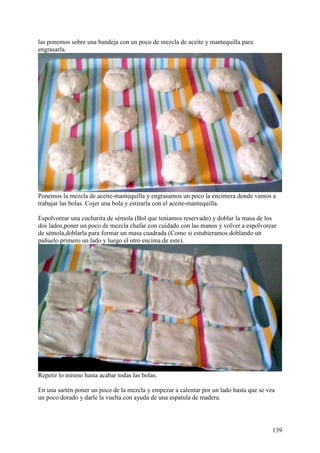 las ponemos sobre una bandeja con un poco de mezcla de aceite y mantequilla para
engrasarla.




Ponemos la mezcla de aceite-mantequilla y engrasamos un poco la encimera donde vamos a
trabajar las bolas. Cojer una bola y estirarla con el aceite-mantequilla.

Espolvorear una cucharita de sémola (Bol que teniamos reservado) y doblar la masa de los
dos lados,poner un poco de mezcla chafar con cuidado con las manos y volver a espolvorear
de sémola,doblarla para formar un masa cuadrada (Como si estubieramos doblando un
pañuelo primero un lado y luego el otro encima de este).




Repetir lo mismo hasta acabar todas las bolas.

En una sartén poner un poco de la mezcla y empezar a calentar por un lado hasta que se vea
un poco dorado y darle la vuelta con ayuda de una espatula de madera.




                                                                                         139
 