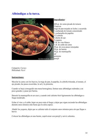 Albóndigas a la turca.
                                                      Ingredientes:

                                                      600 gr. de carne picada de ternera
                                                      2 huevos
                                                      miga de pan mojada en leche y escurrida
                                                      1 cucharada de tomate concentrado
                                                      1 cucharadita de paprika
                                                      1/2 cebolla
                                                      1 diente de ajo
                                                      2 yogures
                                                      1 dl. de vino blanco
                                                      1 dl. de caldo de carne
                                                      30 gr. de uvas pasas remojadas
                                                      50 gr. de harina
                                                      50 gr. de mantequilla
                                                      sal
                                                      pimienta
                                                      perejil



Categoría: Carnes
Dificultad: Fácil
MundoRecetas.com

Instrucciones:

Mezclar la carne con los huevos, la miga de pan, la paprika, la cebolla triturada, el tomate, el
ajo picado, las pasas escurridas, la sal y la pimienta.

Cuando se haya conseguido una masa homogénea, formar unas albóndigas redondas y un
poco grandes y pasar por harina.

Derretir la mantequilla en un cazo y cuando esté caliente freír ligeramente las albóndigas a
fuego moderado.

Echar el vino y el caldo, bajar un poco más el fuego y dejar que sigan cociendo las albóndigas
durante unos minutos más hasta que la salsa espese.

Añadir los yogures, dejar que se caliente todo el conjunto unos minutos pero sin que llegue a
hervir.

Colocar las albóndigas en una fuente, espolvorear con perejil y servir calientes.




                                                                                               14
 