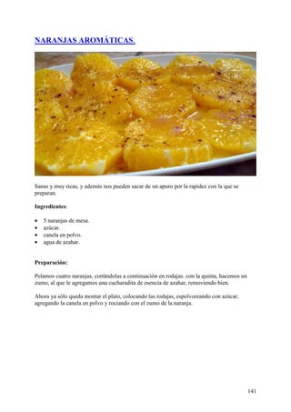 NARANJAS AROMÁTICAS.




Sanas y muy ricas, y además nos pueden sacar de un apuro por la rapidez con la que se
preparan.

Ingredientes:

•   5 naranjas de mesa.
•   azúcar.
•   canela en polvo.
•   agua de azahar.


Preparación:

Pelamos cuatro naranjas, cortándolas a continuación en rodajas. con la quinta, hacemos un
zumo, al que le agregamos una cucharadita de esencia de azahar, removiendo bien.

Ahora ya sólo queda montar el plato, colocando las rodajas, espolvoreando con azúcar,
agregando la canela en polvo y rociando con el zumo de la naranja.




                                                                                            141
 