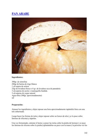 PAN ARABE




Ingredientes:

300gr. de sémolina
200gr de harina de trigo blanca
1 cd sopera de azúcar
25gr de levadura fresca o 8 gr. de levadura seca de panadería
3 cd.soperas de aceite o mantequilla fundida
3 cd.soperas de yogur natural
Agua tibia (300gr. aproximadamente)
sal


Preparación:

Amasar los ingredientes y dejar reposar una hora aproximadamente tapándolo bien con una
tele enharinada.

Luego hacer las formas de torta y dejar reposar sobre un lienzo de tela.( yo lo puse sobre
láminas de silicona) y taparlas.

Una vez fermentado, calentar el horno y poner las tortas sobre la piedra de hornear ( yo puse
las láminas de silicona sobre la piedra) aplanándolas un poco con la mano.( la próxima vez las


                                                                                             142
 