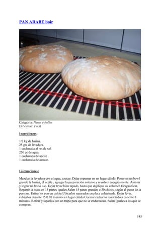 PAN ARABE boir




Categoría: Panes y bollos
Dificultad: Fácil

Ingredientes:

1/2 kg de harina.
25 grs de levadura.
1 cucharada al ras de sal.
250 cc de agua.
1 cucharada de aceite .
1 cucharada de azucar. MundoRecetas.com


Instrucciones:

Mezclar la levadura con el agua, azucar. Dejar espumar en un lugar cálido. Poner en un bowl
grande la harina, el aceite , agregar la preparación anterior y revolver energicamente. Amasar
y lograr un bollo liso. Dejar levar bien tapado, hasta que duplique su volumen.Desgasificar.
Repartir la masa en 15 partes iguales.Salen 15 panes grandes o 30 chicos, según el gusto de la
persona. Estirarlos con un palote.Ubicarlos separados en placa anharinada. Dejar levar,
cubiertos durante 15 0 20 minutos en lugar cálido.Cocinar en horno moderado a caliente 8
minutos. Retirar y taparlos con un trapo para que no se endurezcan. Salen iguales a los que se
compran.


                                                                                          145
 