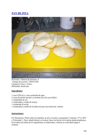 PAN DE PITA




Porciones / número de personas: 8
Tiempo de cocción: 5 MINUTOS
Categoría: Panes y bollos
Dificultad: Moderado

Ingredientes:

1 vaso (250 ml.) y una cucharada de agua
3 vasos de harina normal y corriente (en este caso Gallo)
1 cucharadita de sal
1 cucharadita y media de azúcar
1 cucharada de aceite
1 cucharadita y media de levadura de pan seca (maizena, vahiné)
MundoRecetas.com

Instrucciones:

En Thermomix: Poner todos los líquidos, la sal y el azúcar y programar 3 minutos, 37º (o 40º)
y Velocidad 1. Parar, añadir harina y el azúcar, hacer un hoyito en la harina donde pondremos
la levadura (el orden de los ingredientes es importante). Amasar en velocidad espiga 8
minutos.


                                                                                         148
 
