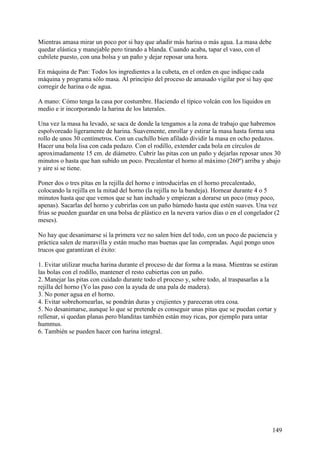 Mientras amasa mirar un poco por si hay que añadir más harina o más agua. La masa debe
quedar elástica y manejable pero tirando a blanda. Cuando acaba, tapar el vaso, con el
cubilete puesto, con una bolsa y un paño y dejar reposar una hora.

En máquina de Pan: Todos los ingredientes a la cubeta, en el orden en que indique cada
máquina y programa sólo masa. Al principio del proceso de amasado vigilar por si hay que
corregir de harina o de agua.

A mano: Cómo tenga la casa por costumbre. Haciendo el típico volcán con los líquidos en
medio e ir incorporando la harina de los laterales.

Una vez la masa ha levado, se saca de donde la tengamos a la zona de trabajo que habremos
espolvoreado ligeramente de harina. Suavemente, enrollar y estirar la masa hasta forma una
rollo de unos 30 centímetros. Con un cuchillo bien afilado dividir la masa en ocho pedazos.
Hacer una bola lisa con cada pedazo. Con el rodillo, extender cada bola en círculos de
aproximadamente 15 cm. de diámetro. Cubrir las pitas con un paño y dejarlas reposar unos 30
minutos o hasta que han subido un poco. Precalentar el horno al máximo (260º) arriba y abajo
y aire si se tiene.

Poner dos o tres pìtas en la rejilla del horno e introducirlas en el horno precalentado,
colocando la rejilla en la mitad del horno (la rejilla no la bandeja). Hornear durante 4 o 5
minutos hasta que que vemos que se han inchado y empiezan a dorarse un poco (muy poco,
apenas). Sacarlas del horno y cubrirlas con un paño húmedo hasta que estén suaves. Una vez
frias se pueden guardar en una bolsa de plástico en la nevera varios días o en el congelador (2
meses).

No hay que desanimarse si la primera vez no salen bien del todo, con un poco de paciencia y
práctica salen de maravilla y están mucho mas buenas que las compradas. Aquí pongo unos
trucos que garantizan el éxito:

1. Evitar utilizar mucha harina durante el proceso de dar forma a la masa. Mientras se estiran
las bolas con el rodillo, mantener el resto cubiertas con un paño.
2. Manejar las pitas con cuidado durante todo el proceso y, sobre todo, al traspasarlas a la
rejilla del horno (Yo las paso con la ayuda de una pala de madera).
3. No poner agua en el horno.
4. Evitar sobrehornearlas, se pondrán duras y crujientes y pareceran otra cosa.
5. No desanimarse, aunque lo que se pretende es conseguir unas pitas que se puedan cortar y
rellenar, si quedan planas pero blanditas también están muy ricas, por ejemplo para untar
hummus.
6. También se pueden hacer con harina integral.




                                                                                            149
 