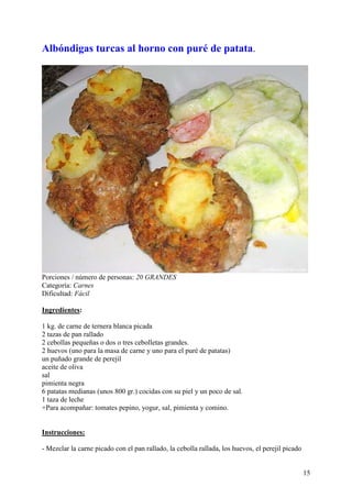 Albóndigas turcas al horno con puré de patata.




Porciones / número de personas: 20 GRANDES
Categoría: Carnes
Dificultad: Fácil

Ingredientes:

1 kg. de carne de ternera blanca picada
2 tazas de pan rallado
2 cebollas pequeñas o dos o tres cebolletas grandes.
2 huevos (uno para la masa de carne y uno para el puré de patatas)
un puñado grande de perejil
aceite de oliva
sal
pimienta negra
6 patatas medianas (unos 800 gr.) cocidas con su piel y un poco de sal.
1 taza de leche
+Para acompañar: tomates pepino, yogur, sal, pimienta y comino.


Instrucciones:

- Mezclar la carne picado con el pan rallado, la cebolla rallada, los huevos, el perejil picado


                                                                                                  15
 