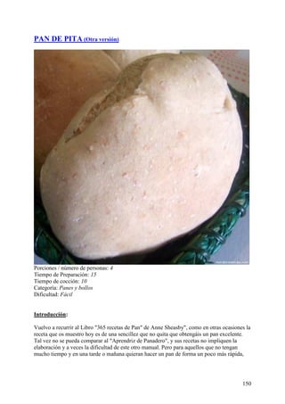 PAN DE PITA (Otra versión)




Porciones / número de personas: 4
Tiempo de Preparación: 15
Tiempo de cocción: 10
Categoría: Panes y bollos
Dificultad: Fácil


Introducción:

Vuelvo a recurrir al Libro "365 recetas de Pan" de Anne Sheasby", como en otras ocasiones la
receta que os muestro hoy es de una sencillez que no quita que obtengáis un pan excelente.
Tal vez no se pueda comparar al "Aprendriz de Panadero", y sus recetas no impliquen la
elaboración y a veces la dificultad de este otro manual. Pero para aquellos que no tengan
mucho tiempo y en una tarde o mañana quieran hacer un pan de forma un poco más rápida,




                                                                                        150
 