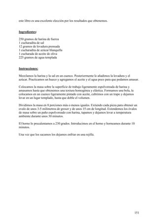 este libro es una excelente elección por los resultados que obtenemos. MundoRecetas.com


Ingredientes:

250 gramos de harina de fuerza
1 cucharadita de sal
12 gramos de levadura prensada
1 cucharadita de azúcar blanquilla
1 cucharada de aceite de oliva
225 gramos de agua templada MundoRecetas.com


Instrucciones:

Mezclamos la harina y la sal en un cuenco. Posteriormente le añadimos la levadura y el
azúcar. Practicamos un hueco y agregamos el aceite y el agua poco para que podamos amasar.

Colocamos la masa sobre la superficie de trabajo ligeramente espolvoreada de harina y
amasamos hasta que obtenemos una textura homogénea y elástica. Formamos una bola, la
colocamos en un cuenco ligeramente pintado con aceite, cubrimos con un trapo y dejamos
levar en un lugar templado, hasta que doble el volumen.

Dividimos la masa en 8 porciones más o menos iguales. Extiendo cada pieza para obtener un
ovalo de unos 3-5 milímetros de grosor y de unos 15 cm de longitud. Extendemos los óvalos
de masa sobre un paño espolvoreado con harina, tapamos y dejamos levar a temperatura
ambiente durante unos 30 minutos.

El horno lo precalentamos a 230 grados. Introducimos en el horno y horneamos durante 10
minutos.

Una vez que los sacamos los dejamos enfriar en una rejilla.




                                                                                          151
 