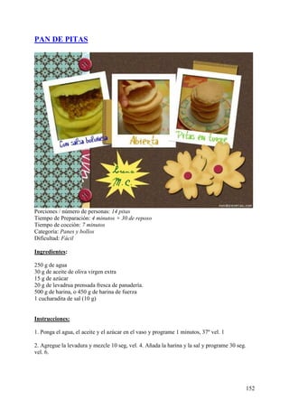 PAN DE PITAS




Porciones / número de personas: 14 pitas
Tiempo de Preparación: 4 minutos + 30 de reposo
Tiempo de cocción: 7 minutos
Categoría: Panes y bollos
Dificultad: Fácil

Ingredientes:

250 g de agua
30 g de aceite de oliva virgen extra
15 g de azúcar
20 g de levadrua prensada fresca de panadería.
500 g de harina, o 450 g de harina de fuerza
1 cucharadita de sal (10 g) MundoRecetas.com


Instrucciones:

1. Ponga el agua, el aceite y el azúcar en el vaso y programe 1 minutos, 37º vel. 1

2. Agregue la levadura y mezcle 10 seg, vel. 4. Añada la harina y la sal y programe 30 seg.
vel. 6.




                                                                                          152
 