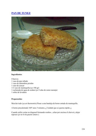 PAN DE TUNEZ




Ingredientes:

4 huevos
1 vaso de pan rallado
1 vaso de almendras picadas
1 vaso de azucar
1/2 vaso de mantequilla (yo 180 gr)
1 cucharada de agua de azahar (yo 5 cdas de zumo naranja)
1 sobre de levadura


Preparación:

Mezclar todo (yo en thermomix) Pasar a una bandeja de horno untada de mantequilla.

A horno precalentado 160º unos 5 minutos.¡¡ Cuidado que se quema rapido.¡¡

Cuando enfrie cortar en diagonal formando rombos , echar por encima el chervet y dejar
reposar (yo no lo he puesto entero )




                                                                                         154
 