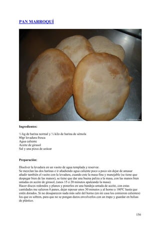 PAN MARROQUÍ




Ingredientes:

½ kg de harina normal y ½ kilo de harina de sémola
80gr levadura fresca
Agua caliente
Aceite de girasol
Sal y una pizca de azúcar


Preparación:

Disolver la levadura en un vasito de agua templada y reservar.
Se mezclan las dos harinas e ir añadiendo agua caliente poco a poco sin dejar de amasar
añadir también el vasito con la levadura, cuando este la masa fina y manejable (se tiene que
despegar bien de las manos), se tiene que dar una buena paliza a la masa, con las manos bien
untadas en aceite de girasol, (unos 15 o 20 minutos apaleando la masa).
Hacer discos redondos y planos y ponerlos en una bandeja untada de aceite, con estas
cantidades me salieron 8 panes, dejar reposar unos 30 minutos y al horno a 180ºC hasta que
estén dorados. Si no desaparecen nada más salir del horno (en mi casa los comieron calientes)
los que os sobren, para que no se pongan duros envolverlos con un trapo y guardar en bolsas
de plástico.



                                                                                         156
 