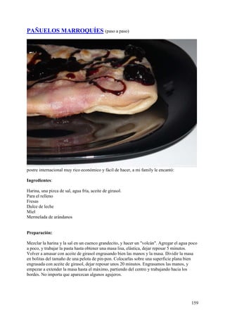 PAÑUELOS MARROQUÍES (paso a paso)




postre internacional muy rico económico y fácil de hacer, a mi family le encantó:

Ingredientes:

Harina, una pizca de sal, agua fría, aceite de girasol.
Para el relleno
Fresas
Dulce de leche
Miel
Mermelada de arándanos


Preparación:

Mezclar la harina y la sal en un cuenco grandecito, y hacer un "volcán". Agregar el agua poco
a poco, y trabajar la pasta hasta obtener una masa lisa, elástica, dejar reposar 5 minutos.
Volver a amasar con aceite de girasol engrasando bien las manos y la masa. Dividir la masa
en bolitas del tamaño de una pelota de pin-pon. Colocarlas sobre una superficie plana bien
engrasada con aceite de girasol, dejar reposar unos 20 minutos. Engrasamos las manos, y
empezar a extender la masa hasta el máximo, partiendo del centro y trabajando hacia los
bordes. No importa que aparezcan algunos agujeros.




                                                                                         159
 