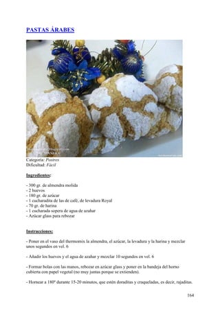 PASTAS ÁRABES




Categoría: Postres
Dificultad: Fácil

Ingredientes:

- 300 gr. de almendra molida
- 2 huevos
- 180 gr. de azúcar
- 1 cucharadita de las de café, de levadura Royal
- 70 gr. de harina
- 1 cucharada sopera de agua de azahar
- Azúcar glass para rebozar
ecetas.com

Instrucciones:

- Poner en el vaso del thermomix la almendra, el azúcar, la levadura y la harina y mezclar
unos segundos en vel. 6

- Añadir los huevos y el agua de azahar y mezclar 10 segundos en vel. 6

- Formar bolas con las manos, rebozar en azúcar glass y poner en la bandeja del horno
cubierta con papel vegetal (no muy juntas porque se extienden).

- Hornear a 180º durante 15-20 minutos, que estén doraditas y craqueladas, es decir, rajaditas.

                                                                                             164
 