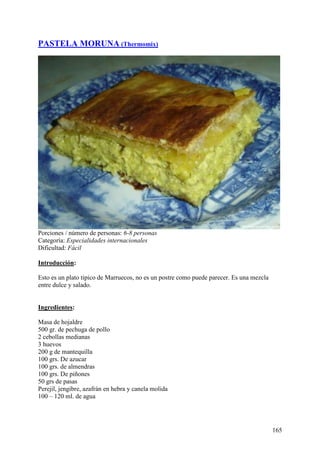 PASTELA MORUNA (Thermomix)




Porciones / número de personas: 6-8 personas
Categoría: Especialidades internacionales
Dificultad: Fácil

Introducción:

Esto es un plato tipico de Marruecos, no es un postre como puede parecer. Es una mezcla
entre dulce y salado. MundoRecetas.com


Ingredientes:

Masa de hojaldre
500 gr. de pechuga de pollo
2 cebollas medianas
3 huevos
200 g de mantequilla
100 grs. De azucar
100 grs. de almendras
100 grs. De piñones
50 grs de pasas
Perejil, jengibre, azafrán en hebra y canela molida
100 – 120 ml. de agua
MundoRecetas.com



                                                                                          165
 