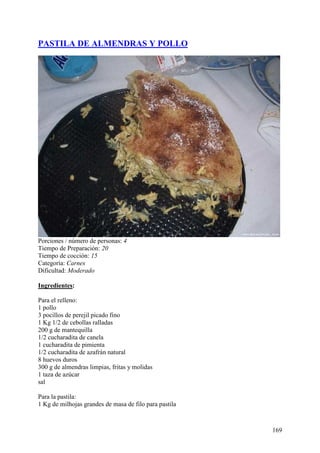 PASTILA DE ALMENDRAS Y POLLO




Porciones / número de personas: 4
Tiempo de Preparación: 20
Tiempo de cocción: 15
Categoría: Carnes
Dificultad: Moderado

Ingredientes:

Para el relleno:
1 pollo
3 pocillos de perejil picado fino
1 Kg 1/2 de cebollas ralladas
200 g de mantequilla
1/2 cucharadita de canela
1 cucharadita de pimienta
1/2 cucharadita de azafrán natural
8 huevos duros
300 g de almendras limpias, fritas y molidas
1 taza de azúcar
sal

Para la pastila:
1 Kg de milhojas grandes de masa de filo para pastila



                                                        169
 