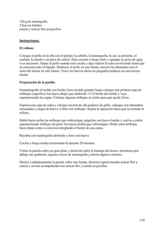150 g de mantequilla
2 huevos batidos
canela y azúcar flor en pocillos Mu
ndoRecetas.com

Instrucciones:

El relleno:

Coloque el pollo en la olla con el perejil, la cebolla, la mantequilla, la sal, la pimienta, el
azafrán, la canela y un poco de azúcar. Deje cocinar a fuego lento y agregue un poco de agua
si es necesario. Saque el pollo cuando esté cocido y deje reducir la salsa revolviendo hasta que
se consuma todo el líquido. Deshuese el pollo en una fuente, mezcle las almendras con el
resto del azúcar en otra fuente. Troce los huevos duros en pequeños pedazos en una tercera
fuente.

Preparación de la pastila:

Enmantequille el molde con bordes lisos (molde grande) luego coloque una primera capa de
milhojas (superficie lisa hacia abajo) que desborde 1/3 el borde del molde y vaya
superponiendo las capas. Coloque algunas milhojas al centro para que quede firme.

Esparza una capa de salsa y coloque encima de ella pedazos de pollo, salpique con almendras
azucaradas y migas de huevo. Cubra con milhojas. Repita la operación hasta que se termine el
relleno.

Doble hacia arriba las milhojas que sobresalgan, péguelas con huevo batido y vuelva a cubrir
superponiendo milhojas (la parte lisa hacia arriba) que sobresalgan. Doble estas milhojas
hacia abajo como si estuviera arreglando el borde de una cama..

Recubra con mantequilla derretida y dore con huevo.

Cocine a fuego medio (termostato 4) durante 20 minutos.

Voltee la pastila sobre un gran plato y deslícela sobre la bandeja del horno, introduzca por
debajo sin quebrarla, algunos trozos de mantequilla y dórela algunos minutos.

Deslice cuidadosamente la pastila sobre una fuente, decórela espolvoreando azúcar flor y
canela y sírvala acompañando con azúcar flor y canela en pocillos.




                                                                                               170
 