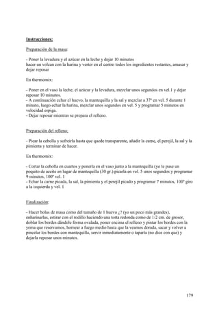 MundoRecetas.com
Instrucciones:

Preparación de la masa:

- Poner la levadura y el azúcar en la leche y dejar 10 minutos
hacer un volcan con la harina y verter en el centro todos los ingredientes restantes, amasar y
dejar reposar

En thermomix:

- Poner en el vaso la leche, el azúcar y la levadura, mezclar unos segundos en vel.1 y dejar
reposar 10 minutos.
- A continuación echar el huevo, la mantequilla y la sal y mezclar a 37º en vel. 5 durante 1
minuto, luego echar la harina, mezclar unos segundos en vel. 5 y programar 5 minutos en
velocidad espiga.
- Dejar reposar mientras se prepara el relleno.


Preparación del relleno;

- Picar la cebolla y sofreirla hasta que quede transparente, añadir la carne, el perejil, la sal y la
pimienta y terminar de hacer.

En thermomix:

- Cortar la cebolla en cuartos y ponerla en el vaso junto a la mantequilla (yo le puse un
poquito de aceite en lugar de mantequilla (30 gr.) picarla en vel. 5 unos segundos y programar
9 minutos, 100º vel. 1
- Echar la carne picada, la sal, la pimienta y el perejil picado y programar 7 minutos, 100º giro
a la izquierda y vel. 1


Finalización:

- Hacer bolas de masa como del tamaño de 1 huevo ¿? (yo un poco más grandes),
enharinarlas, estirar con el rodillo haciendo una torta redonda como de 1/2 cm. de grosor,
doblar los bordes dándole forma ovalada, poner encima el relleno y pintar los bordes con la
yema que reservamos, hornear a fuego medio hasta que la veamos dorada, sacar y volver a
pincelar los bordes con mantequilla, servir inmediatamente o taparla (no dice con que) y
dejarla reposar unos minutos.




                                                                                                 179
 