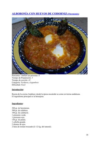 ALBORONÍA CON HUEVOS DE CODORNIZ (Thermomix)




Porciones / número de personas: 6
Tiempo de Preparación: 5
Tiempo de cocción: 45
Categoría: Verduras y legumbres
Dificultad: Fácil

Introducción:

Receta de la cocina Andalusí, desde la época mozárabe se come en tierras andaluzas.
El ingrediente principal es la berenjena. MundoRecetas.com


Ingredientes:

300 gr. de berenjenas.
300 gr. de calabaza.
100 gr. de calabacín.
1 pimiento verde.
1 pimiento rojo.
150 gr. de patata.
1 cebolla grande.
2 dientes de ajos.
2 latas de tomate troceado (ó 1/2 kg. del natural).



                                                                                      18
 