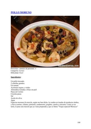 POLLO MORUNO




Porciones / número de personas: 4
Categoría: Carnes
Dificultad: Fácil

Ingredientes:

Un pollo troceado.
2 cebollas grandes.
Un tomate
Aceitunas negras y verdes
Almendras tostadas o fritas sin piel
Pasas de Corinto
Ciruelas pasas
Sal
Aceite de oliva
Agua
Especias morunas (la mezcla, según me han dicho, la venden en tiendas de productos árabes,
y lleva comino, cilantro, pimienta, cardamomo, jengibre, canela y cúrcuma. Como yo no
tenía, le puse una mezcla que ya viene preparada y que se llama “Toque especial Morocco”
MundoRecetas.com




                                                                                        180
 
