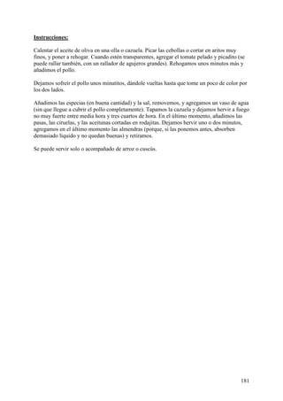 Instrucciones:

Calentar el aceite de oliva en una olla o cazuela. Picar las cebollas o cortar en aritos muy
finos, y poner a rehogar. Cuando estén transparentes, agregar el tomate pelado y picadito (se
puede rallar también, con un rallador de agujeros grandes). Rehogamos unos minutos más y
añadimos el pollo.

Dejamos sofreír el pollo unos minutitos, dándole vueltas hasta que tome un poco de color por
los dos lados.

Añadimos las especias (en buena cantidad) y la sal, removemos, y agregamos un vaso de agua
(sin que llegue a cubrir el pollo completamente). Tapamos la cazuela y dejamos hervir a fuego
no muy fuerte entre media hora y tres cuartos de hora. En el último momento, añadimos las
pasas, las ciruelas, y las aceitunas cortadas en rodajitas. Dejamos hervir uno o dos minutos,
agregamos en el último momento las almendras (porque, si las ponemos antes, absorben
demasiado líquido y no quedan buenas) y retiramos.

Se puede servir solo o acompañado de arroz o cuscús.




                                                                                           181
 