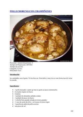 POLLO MORUNO CON CHAMPIÑONES




Porciones / número de personas: 4
Tiempo de Preparación: MINIMA
Tiempo de cocción:
Categoría: Carnes
Dificultad: Fácil

Introducción:

las cantidades son al gusto. Yo las hice asi. Esta dulce y muy rico es una forma mas de variar
la comida.
MundoRecetas.com

Ingredientes:

   •   1 pollo troceado- o parte qe mas os guzte yo puse contramurlos
   •   6 ciruelas negras sin hueso
   •   6 datiles
   •   1 puñado de almendras peladas crudas
   •   1 puñado de pasas sin hueso
   •   1 cebolla bien grande cortada en trozos grandes
   •   1 vaso de aceite de oliva . yo le puse el extra virgen
   •   1 pastilla de caldo de pollo avecren
   •   una pizca de sal

                                                                                           182
 