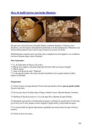 Rezz bi halîb (arroz con leche libanés).




He aquí una version del arroz con leche libanés, realmente fantástica. Cremoso como
deseamos, mas bien ligero, delicadamente perfumado y de fácil preparación. Obtenemos una
textura deliciosamente suave como la que se busca en un arroz con leche.

Diferentemente a nuestro arroz con leche, éste, se prepara con arroz egipcio o, en su defecto,
con arroz de grano largo, como el basmati.

Para 4 personas :

* 1 L. de leche (para mi fresca y de oveja)
* 100g de arroz egipcio o de grano largo tipo basmati o thai (yo lo puse integral)
* 120g de azúcar
* 1 gran cs de fécula de maíz " Maïzena"
* 1 cs de agua de azahar o de rosas o las dos mezcladas (si no os gusta mucho el sabor,
reducir la cantidad).


Preparación:

1°) Cocer el arroz con agua durante 20 min. hasta que quede al dente, que no quede cocido!
Escurrir muy bien.

2°) En un cazo, hervir la leche, bajar el fuego y añadir el arroz. Mezclar durante 5 minutos.

3°) Deshacer la fécula de maíz en 1 ó 2 cs de agua fría y adjuntar las agua florales.

4°) Incorporar esta mezcla a la leche junto al azúcar y continuar la cocción unos 15 min más
(yo lo tuve con 25 min. porque es arroz integral) a fuego medio y removiendo sin parar.

5°) La mezcla debe de espesar ligeramente, quedando una textura como de sopa veloutée y
untuosa.

6°) Verter el arroz en vasitos.




                                                                                            184
 