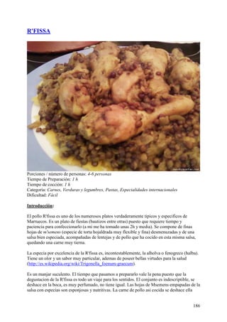 R'FISSA




Porciones / número de personas: 4-6 personas
Tiempo de Preparación: 1 h
Tiempo de cocción: 1 h
Categoría: Carnes, Verduras y legumbres, Pastas, Especialidades internacionales
Dificultad: Fácil

Introducción:

El pollo R'fissa es uno de los numerosos platos verdaderamente tipicos y especificos de
Marruecos. Es un plato de fiestas (bautizos entre otras) puesto que requiere tiempo y
paciencia para confeccionarlo (a mi me ha tomado unas 2h y media). Se compone de finas
hojas de m'semens (especie de torta hojaldrada muy flexible y fina) desmenuzadas y de una
salsa bien especiada, acompañadas de lentejas y de pollo que ha cocido en esta misma salsa,
quedando una carne muy tierna.

La especia por excelencia de la R'fissa es, incontestablemente, la alholva o fenogreco (halba).
Tiene un olor y un sabor muy particular, ademas de poseer bellas virtudes para la salud
(http://es.wikipedia.org/wiki/Trigonella_foenum-graecum).

Es un manjar suculento. El tiempo que pasamos a prepararlo vale la pena puesto que la
degustacion de la R'fissa es todo un viaje para los sentidos. El conjunto es indescriptible, se
deshace en la boca, es muy perfumado, no tiene igual. Las hojas de Msemens empapadas de la
salsa con especias son esponjosas y nutritivas. La carne de pollo asi cocida se deshace ella


                                                                                            186
 