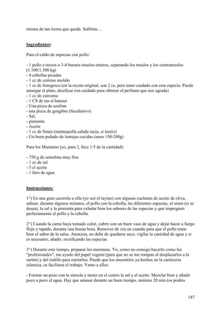 misma de tan tierna que queda. Sublime ... MundoRecetas.com


Ingredientes:

Para el caldo de especias con pollo:

- 1 pollo a trozos o 3-4 buenos muslos enteros, separando los muslos y los contramuslos
(1.100/1.300 kg)
- 4 cebollas picadas
- 1 cc de comino molido
- 1 cc de fenogreco (en la receta original, son 2 cs, pero tener cuidado con esta especia. Puede
amargar el plato, dosificar con cuidado para obtener el perfume que nos agrada)
- 1 cc de curcuma
- 1 CS de ras el hanout
- Una pizca de azafran
- una pizca de gengibre (facultativo)
- Sal,
- pimienta
- Aceite
- 1 cc de Smen (mantequilla salada racia, si tenéis)
- Un buen puñado de lentejas cocidas (unos 150-200g)

Para los Msemens (yo, para 2, hice 1/3 de la cantidad):

- 750 g de semolina muy fina
- 1 cc de sal
- 5 cl aceite
- 1 litro de agua
MundoRecetas.com

Instrucciones:

1°) En una gran cacerola u olla (yo usé el tayine) con algunas cucharas de aceite de oliva,
saltear, durante algunos minutos, el pollo con la cebolla, las diferentes especias, el smen (si se
desea), la sal y la pimienta para exhalar bien los sabores de las especias y que impregnen
perfectamente el pollo y la cebolla.

2°) Cuando la carne haya tomado color, cubrir con un buen vaso de agua y dejar hacer a fuego
flojo y tapado, durante una buena hora. Remover de vez en cuando para que el pollo tome
bien el sabor de la salsa. Atencion, no debe de quedarse seco, vigilar la cantidad de agua y si
es necesario, añadir, rectificando las especias.

3°) Durante este tiempo, preparar los msemens. Yo, como no consigo hacerlo como los
"profesionales", me ayudo del papel vegetal (para que no se me rompan al desplazarlos a la
sartén) y del rodillo para estirarlos. Puede que los encontréis ya hechos en la carniceria
islamica, os facilitara el trabajo. Vamo a ellos:

- Formar un pozo con la sémola y meter en el centro la sal y el aceite. Mezclar bien y añadir
poco a poco el agua. Hay que amasar durante un buen tiempo, minimo 20 min (os podéis


                                                                                              187
 