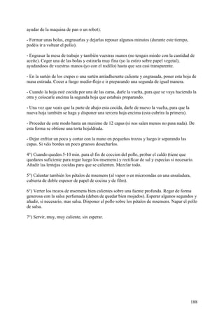 ayudar de la maquina de pan o un robot).

- Formar unas bolas, engrasarlas y dejarlas reposar algunos minutos (durante este tiempo,
podéis ir a voltear el pollo).

- Engrasar la mesa de trabajo y también vuestras manos (no tengais miedo con la cantidad de
aceite). Coger una de las bolas y estirarla muy fina (yo la estiro sobre papel vegetal),
ayudandoos de vuestras manos (yo con el rodillo) hasta que sea casi transparente.

- En la sartén de los crepes o una sartén antiadherente caliente y engrasada, poner esta hoja de
masa estirada. Cocer a fuego medio-flojo e ir preparando una segunda de igual manera.

- Cuando la hoja esté cocida por una de las caras, darle la vuelta, para que se vaya haciendo la
otra y colocarle encima la segunda hoja que estabais preparando.

- Una vez que veais que la parte de abajo esta cocida, darle de nuevo la vuelta, para que la
nueva hoja también se haga y disponer una tercera hoja encima (esta cubrira la primera).

- Proceder de este modo hasta un maximo de 12 capas (si nos salen menos no pasa nada). De
esta forma se obtiene una torta hojaldrada.

- Dejar enfriar un poco y cortar con la mano en pequeños trozos y luego ir separando las
capas. Si véis bordes un poco gruesos desecharlos.

4°) Cuando queden 5-10 min. para el fin de coccion del pollo, probar el caldo (tiene que
quedaros suficiente para regar luego los msemens) y rectificar de sal y especias si necesario.
Añadir las lentejas cocidas para que se calienten. Mezclar todo.

5°) Calentar también los pétalos de msemens (al vapor o en microondas en una ensaladera,
cubierta de doble espesor de papel de cocina y de film).

6°) Verter los trozos de msemens bien calientes sobre una fuente profunda. Regar de forma
generosa con la salsa perfumada (deben de quedar bien mojados). Esperar algunos segundos y
añadir, si necesario, mas salsa. Disponer el pollo sobre los pétalos de msemens. Napar el pollo
de salsa.

7°) Servir, muy, muy caliente, sin esperar.




                                                                                               188
 