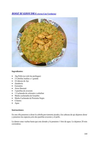 ROOZ BI KHOUDRA (Arroz Con Verduras)




Ingredientes:

•   1kg Pollo (yo solo las pechugas)
•   2 Cebollas medias o 1 grande
•   4 Cabezas de Ajo
•   Zanahoria
•   Guisantes
•   Arroz Basmati
•   3 pastillas de avecrem
•   1 Cucharada de colorante o azhafran
•   Media cucharadita de Genjibre
•   Media Cucharada de Pimienta Negra
•   Cilantro
•   Agua


Instrucciones:

En una olla ponemos a dorar la cebolla previamente picada y las cabezas de ajo dejamos dorar
y ponemos las especies,solo dos pastillas avecrem y el pollo.

Le damos unas vueltas hasta que este dorado y le ponemos 1 litro de agua. Lo dejamos 20 min
cociendose.



                                                                                        189
 