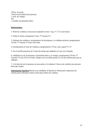 150 gr. de aceite.
2 huevos de codorniz por persona.
1 cuch. de vinagre.
Sal.
1 cuchdta. de pimentón dulce.
MundoRecetas.com

Instrucciones:

1- Pelar las verduras y trocear por separado en tmx 5 seg. V 3 1/2, reservamos.

2- Echar el aceite y programar 4 min. Tª Varoma V1.

3- Salamos las verduras e incorporamos las berenjenas y la calabaza primero, programamos
10 min. Tª Varoma V Cuch. Giro Izda.

4- Incorporamos el resto de verduras y programamos 15 min. más a igual Tª y V.

5- En el cestillo ponemos las 2 latas de tomate que añadimos al vaso sin el líquido.

6- Añadimos la sal, la pimienta, el pimentón dulce y el vinagre, programamos 20 min. Tª
Varoma V Cuch. Giro a la Izda. siempre con el cestillo puesto en vez del cubilete para que no
salpique.

7- A la hora de servir ponemos en una sartén y le echamos 2 huevos de codorniz por persona
hasta que cuajen.
MundoRecetas.com
Información Nutritiva:Receta muy saludable, al hacerla en Thermomix reducimos las
calorías pues utilizamos menos aceite para sofreir las verduras. Mu




                                                                                           19
 