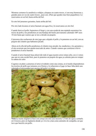 Mientras cortamos la zanahoria a rodajas y despues en cuatro trozos, si son muy hermosas y
grandes pues en ves de cuatro trozos , pues seis. (Para que queden mas bien pequeñitos). Lo
reservamos en un bol, hasta arriba del bol.

En otro bol ponemos guisantes, hasta arriba del bol.

Por otro lado lavamos el arroz basmati con agua fria y lo reservamos en otro bol.

Cuando hierva el pollo, bajaremos el fuego y con una ayuda de una espatula sacaremos los
trozos de pollo y los pondremos en una bandeja del horno previamente calentado 180º unos
10 min hasta que veamos que se nos a dorado un poquito.

Cojeremos dos cucharones de este jugo que a dejado el pollo y lo ponemos en un bol, con un
poquito del cilantro que habiamos picado.

Ahora en la olla del pollo pondremos el cilantro muy picado, las zanahorias y los guisantes y
el otro avecrem que nos queda reservado de antes. Cuando veamos que comienza a hirvir
pondremos el arroz basmati.

Cuando el arroz basmati haya absorvido todo el agua nuestro arroz estara echo, eso si vemos
que aun no esta cocido bien, pues le ponemos un poquito de agua ya caliente para no romper
la cadena de calor.

Cogemos un plato y ponemos el arroz al rededor como una corana, en el medio dispondremos
los trozitos de pollo que teniamos en el horno y le echaremos el jugo (si hace falta darle una
calentada al microondas) por encima del pollo y el arroz.




Nota:La receta original se hace con conejo (en este caso necesita 1,5 litro de agua y cortarlo
en 6 trozos), pero en Inglaterra donde yo vivo los crian como animales de compañia, asi que
tuve que hacerlo con pollo.


                                                                                            190
 