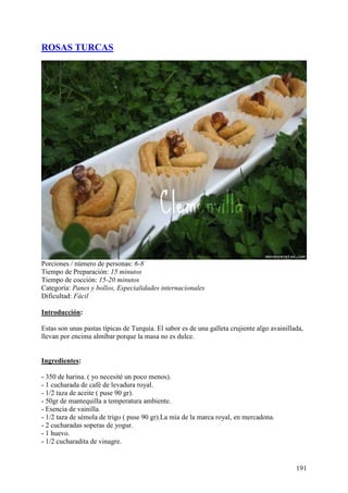 ROSAS TURCAS




Porciones / número de personas: 6-8
Tiempo de Preparación: 15 minutos
Tiempo de cocción: 15-20 minutos
Categoría: Panes y bollos, Especialidades internacionales
Dificultad: Fácil

Introducción:

Estas son unas pastas típicas de Turquía. El sabor es de una galleta crujiente algo avainillada,
llevan por encima almíbar porque la masa no es dulce.
MundoRecetas.com

Ingredientes:

- 350 de harina. ( yo necesité un poco menos).
- 1 cucharada de café de levadura royal.
- 1/2 taza de aceite ( puse 90 gr).
- 50gr de mantequilla a temperatura ambiente.
- Esencia de vainilla.
- 1/2 taza de sémola de trigo ( puse 90 gr).La mía de la marca royal, en mercadona.
- 2 cucharadas soperas de yogur.
- 1 huevo.
- 1/2 cucharadita de vinagre.


                                                                                             191
 