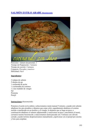SALMÒN ESTILO ARABE (fussioncook)




Porciones / número de personas: 2
Tiempo de Preparación: 5 minutos
Tiempo de cocción: 3 minutos
Categoría: Pescados y marisco
Dificultad: Fácil

Ingredientes:

2 rodajas de salmón
5 dientes de ajo
1 cucharada de aceite
½ cucharadita de cominos
½ vaso medidor de vinagre
Sal
Pimienta
Perejil
MundoRecetas.com

Instrucciones (fussioncook):

Ponemos el aceite en la cubeta y seleccionamos menú manual 5 minutos ,cuando esté caliente
añadimos los ajos picaditos y dejamos que cojan color ,seguidamente añadimos el comino
molido o machacado en un mortero y el vinagre, lo dejamos que se haga un poco, a
continuación añadimos el salmón salpimentado y removemos un poco ,cancelamos el menú,
cerramos nuestra fussioncook y seleccionamos menú pescado son 3 minutos con válvula
cerrada ,cuando termine despresurizamos manualmente ,espolvorear con el perejil por encima
y listo para emplatar.


                                                                                       193
 