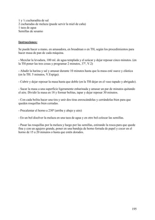1 y ½ cucharadita de sal
2 cucharadas de melaza (puede servir la miel de caña)
1 taza de agua
Semillas de sesamo
MundoRecetas.com

Instrucciones:

Se puede hacer a mano, en amasadora, en breadman o en TH, según los procedimientos para
hacer masa de pan de cada máquina.

- Mezclar la levadura, 100 ml. de agua templada y el azúcar y dejar reposar cinco minutos. (en
la TH poner las tres cosas y programar 2 minutos, 37º, V.2)

- Añadir la harina y sal y amasar durante 10 minutos hasta que la masa esté suave y elástica
(en la TH. 5 minutos, V.Espiga).

- Cubrir y dejar reposar la masa hasta que doble (en la TH dejar en el vaso tapado y abrigado).

- Sacar la masa a una superficie ligeramente enharinada y amasar un par de minutos quitando
el aire. Dividir la masa en 18 y formar bolitas, tapar y dejar reposar 30 minutos.

- Con cada bolita hacer una tira y unir dos tiras enroscándolas y cerrándolas bien para que
queden rosquillas bien cerradas.

- Precalentar el horno a 230º (arriba y abajo y aire)

- En un bol disolver la melaza en una taza de agua y en otro bol colocar las semillas.

- Pasar las rosquillas por la melaza y luego por las semillas, estirando la rosca para que quede
fina y con un agujero grande, poner en una bandeja de horno forrada de papel y cocer en el
horno de 15 a 20 minutos o hasta que estén dorados.




                                                                                              195
 
