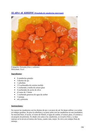 SLADA AL KHIZOU (Ensalada de zanahorias marroquí)




Categoría: Entradas frías y calientes
Dificultad: Fácil

Ingredientes:

   •   4 zanahorias grandes
   •   3 dientes de ajo
   •   1 cebolleta
   •   1/2 cucharadita de comino molido
   •   1 cucharada y media de azúcar glass
   •   4 cucharadas de aceite de oliva
   •   el zumo de 1 limón
   •   1 cucharada generosa de agua de azahar
   •   1 naranja
   •   sal y pimienta MundoRecetas.com


Instrucciones:

Se cuecen las zanahorias con los dientes de ajo y un poco de sal. Se dejan enfriar y se cortan
en rodajas gorditas. Se pica la cebolleta y se pone junto con las zanahorias en una ensaladera.
Se mezclan bien, el aceite, el zumo de lilmón, el agua de azahar, el azúcar glass, el comino y
un poquito de pimienta. Se añade esta salsa a las zanahorias, se revuelve bien y se deja
reposar en la nevera al menos dos horas, cuanto más, mejor. Se sirve con rodajas finas de
naranja.


                                                                                            196
 