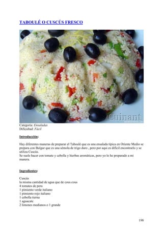 TABOULÉ O CUSCÚS FRESCO




Categoría: Ensaladas
Dificultad: Fácil

Introducción:

Hay diferentes maneras de preparar el Taboulé que es una ensalada típica en Oriente Medio se
prepara con Bulgur que es una sémola de trigo duro , pero por aqui es difícil encontrarlo y se
utiliza Cuscús.
Se suele hacer con tomate y cebolla y hierbas aromáticas, pero yo lo he preparado a mi
manera. Mu
ndoRecetas.com

Ingredientes:

Cuscús
la misma cantidad de agua que de cous cous
4 tomates de pera
1 pimiento verde italiano
1 pimiento rojo italiano
1 cebolla tierna
1 aguacate
2 limones medianos o 1 grande



                                                                                          198
 