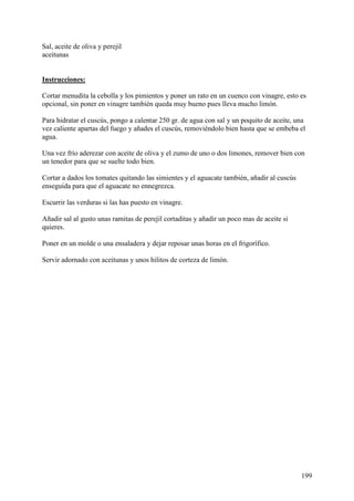 Sal, aceite de oliva y perejil
aceitunas Mundo
Recetas.com

Instrucciones:

Cortar menudita la cebolla y los pimientos y poner un rato en un cuenco con vinagre, esto es
opcional, sin poner en vinagre también queda muy bueno pues lleva mucho limón.

Para hidratar el cuscús, pongo a calentar 250 gr. de agua con sal y un poquito de aceite, una
vez caliente apartas del fuego y añades el cuscús, removiéndolo bien hasta que se embeba el
agua.

Una vez frío aderezar con aceite de oliva y el zumo de uno o dos limones, remover bien con
un tenedor para que se suelte todo bien.

Cortar a dados los tomates quitando las simientes y el aguacate también, añadir al cuscús
enseguida para que el aguacate no ennegrezca.

Escurrir las verduras si las has puesto en vinagre.

Añadir sal al gusto unas ramitas de perejil cortaditas y añadir un poco mas de aceite si
quieres.

Poner en un molde o una ensaladera y dejar reposar unas horas en el frigorífico.

Servir adornado con aceitunas y unos hilitos de corteza de limón.




                                                                                            199
 